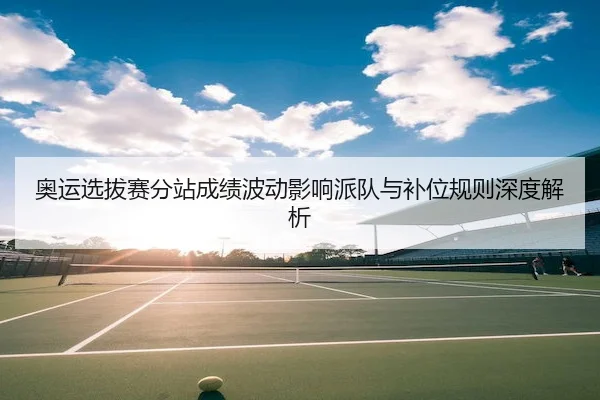 奥运选拔赛分站成绩波动影响派队与补位规则深度解析（MacauLottery）